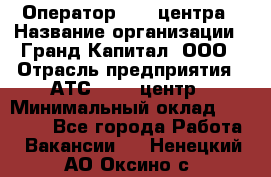 Оператор Call-центра › Название организации ­ Гранд Капитал, ООО › Отрасль предприятия ­ АТС, call-центр › Минимальный оклад ­ 30 000 - Все города Работа » Вакансии   . Ненецкий АО,Оксино с.